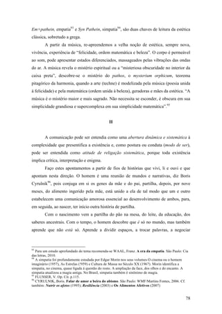 78
Em+pathein, empatia93
e Syn Pathein, simpatia94
, são duas chaves de leitura da estética
clássica, sobretudo a grega.
A partir da música, re-apreendemos a velha noção de estética, sempre nova,
vivência, experiência de “felicidade, ordem matemática e beleza”. O corpo é permeável
ao som, pode apresentar estados diferenciados, massageados pelas vibrações das ondas
do ar. A música revela o mistério espiritual ou a “misteriosa obscuridade no interior da
caixa preta”, descobre-se o mistério do pathos, o mysterium orphicum, teorema
pitagórico da harmonia, quando a arte (techne) é modelizada pela música (poesia unida
à felicidade) e pela matemática (ordem unida à beleza), geradoras e mães da estética. “A
música é o mistério maior e mais sagrado. Não necessita se esconder, é obscura em sua
simplicidade grandiosa e supercomplexa em sua simplicidade matemática”.95
II
A comunicação pode ser entendia como uma abertura dinâmica e sistemática à
complexidade que presentifica a existência e, como postura ou conduta (modo de ser),
pode ser entendida como atitude de religação sistemática, porque toda existência
implica crítica, interpretação e enigma.
Faço estes apontamentos a partir de fios de histórias que vivi, li e ouvi e que
apontam nesta direção. O homem é uma reunião de mundos e narrativas, diz Boris
Cyrulnik96
, pois conjuga em si os genes da mãe e do pai, partilha, depois, por nove
meses, do alimento ingerido pela mãe, está unido a ela de tal modo que um e outro
estabelecem uma comunicação amorosa essencial ao desenvolvimento de ambos, para,
em seguida, ao nascer, ter início outra história de partilha.
Com o nascimento vem a partilha do pão na mesa, do leite, da educação, dos
saberes ancestrais. Com o tempo, o homem descobre que é só no mundo, mas também
aprende que não está só. Aprende a dividir espaços, a trocar palavras, a negociar
93
Para um estudo aprofundado do tema recomenda-se WAAL, Franz. A era da empatia. São Paulo: Cia
das letras, 2010.
94
A simpatia foi profundamente estudada por Edgar Morin nos seus volumes O cinema ou o homem
imaginário (1957), As Estrelas (!959) e Cultura de Massa no Século XX (1967). Morin identifica a
simpatia, no cinema, quase ligada á questão do rosto. A ampliação da face, dos olhos e do encanto. A
simpatia atualizou a magia antiga. No Brasil, simpatia também é sinônimo de magia.
95
FLUSSER, V. Op. Cit. p.115.
96
CYRULNIK, Boris. Falar de amor a beira do abismo. São Paulo: WMF/Martins Fontes, 2006. Cf.
também: Nutrir os afetos (1995); Resiliência (2003) e Os Alimentos Afetivos (2007)
 