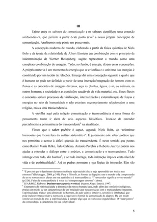 8
III
Existe entre os saberes da comunicação e os saberes científicos uma conexão
simbionômica, que permite a partir deste ponto rever a nossa própria concepção de
comunicação. Analisemos este ponto um pouco mais.
A concepção moderna de mundo, elaborada a partir da física quântica de Niels
Bohr e da teoria da relatividade de Albert Einstein em combinação com o princípio da
indeterminação de Werner Heisenberg, sugere representar o mundo como uma
complexa combinação de energias. Tudo, no fundo, é energia, dizem essas concepções.
A própria matéria é um momento da energia que se cristaliza e o universo das energias é
constituído por um tecido de relações. Emerge daí uma concepção segundo a qual o que
é humano só pode ser definido a partir de uma interação/integração do homem com os
fluxos e as conexões de energias diversas, seja as plantas, águas, o ar, os animais, os
outros homens; a sociedade e as condições saudáveis de vida material, etc. Esses fluxos
e conexões seriam processos de vitalização, internalização e externalização de forças e
energias no seio da humanidade e não estariam necessariamente relacionados a uma
religião, mas a uma transcendência.
A escolha aqui pela relação comunicação e transcendência é uma forma do
pensamento tentar ir além de seus aspectos filosóficos. Trata-se de entender
parcialmente a permanência do transcendente6
na atualidade.
Vimos que o saber poético é capaz, segundo Niels Bohr, de “relembrar
harmonias que ficam fora da análise sistemática”. É justamente este saber poético que
nos permitirá o acesso à difícil questão do transcendente. É neste sentido que poetas
como Rainer Maria Rilke, Ítalo Calvino, Antonio Porchia e Roberto Juarroz podem nos
ajudar a entender o diálogo entre o poético, a comunicação e o transcendente. Tudo
interage com tudo, diz Juarroz7
, e se tudo interage, toda interação implica certo nível de
vida e de espiritualidade8
. Até as pedras possuem a sua lógica de interação. Elas são
6
“É preciso que o fenômeno da transcendência seja trazido à luz e seja apreendido em toda a sua
estrutura” (Heidegger, 2008, p.343). Para o filósofo, as formas de ligação com o mundo e da compreensão
de ser se tornam mais claras em sua pertinência à transcendência. “Transcender significa ser-no-mundo”
(p.326). Falar de transcendência é tratar da “ultrapassagem do ente” (idem).
7
JUARROZ, Roberto. Decimocuarta poesía vertical. Buenos Aires: Emecé. 1997.
8
Chamamos de espiritualidade a dimensão da pessoa humana que, indo além das confissões religiosas,
pratica um modo de ser característico de um mediador que busca relação com o transcendente-imanente.
Espiritualidade traduz uma dimensão do homem, de auto-cultivo intuitivo, sensitivo e intelectual que
pode inclusive transcender a norma ou a expectativa formal da comunidade de adeptos. De um modo
similar ao mundo da arte, a espiritualidade é sempre algo que se realiza na singularidade. O “estar juntos”
da comunidade, a caracteriza em sua coletividade.
 