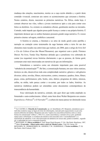 80
mudança das estações, nascimentos, mortes ou a caça recém abatida e, a partir deste
conteúdo vivencial, contavam aos outros os acontecimentos que cercaram a história.
Nestes cenários, dizem, nasceram as primeiras narrativas. Na África, ainda hoje, é
comum observar nas vilas, velhos e jovens reunirem-se após a ceia para contar seus
feitos ou desfeitos. Lá, existem os contadores oficiais, geralmente anciões ou iniciados.
Contudo, nada impede que alguém possa pedir licença e contar a sua própria história. É
importante destacar que os sonhos humanos possuem grande carga narrativa. É o nosso
primeiro cinema: selvagem, simbólico e ancestral.
A história (o cinema, a literatura e as artes de modo geral) como partilha e
narração ou contação como testemunho da saga humana sobre a terra foi um dos
elementos mais tocados nas entrevistas que realizei, em 2004, para o artigo do livro Sob
o Céu da Cultura (Casa das Musas/Thesaurus), que organizei com a profa. Florence
Dravet. No livro, Tomás Eloy Martinez defende que o jornalismo vive sobretudo de
contar (ou requentar) novas histórias diariamente e que as pessoas, de forma geral,
costumam estar mais interessadas em narrativas do que em informações.
Entendemos a narrativa como um elemento importante para uma possível
“sabedoria da comunicação”98
. De fato, a comunicação humana, em seus vários matizes,
técnicos ou não, desenvolveu toda uma complexidade narrativa: gêneros e sub-gêneros
diversos; séries, novelas, filmes; microcontos, contos, romances; quadros, fotos, filmes;
peças, cenas, performances; jobs, books, sites, diários; programas de rádios, músicas,
enfim, na mídia, tudo parece contar e re-contar, por todos os lados, histórias. As
narrativas midiáticas podem ser entendidas como documentos contemporâneos de
transcendência da humanidade.
Essa valorização da narrativa, contudo, não quer dizer que tenha ampliado ou
fomentado o auto-conhecimento. Afinal, como bem disse Walter Benjamim nos ensaios
Experiência e Pobreza99
e O Narrador100
, a cultura de massa parece ter diminuído nossa
98
Ver CASTRO, G. Filosofia da Comunicação, op. cit. Semelhante a W. Benjamin, entendemos que o
indivíduo moderno surge na figura do leitor de informações, marcado pelo esquecimento ou por uma
maneira diferente de lembrar. Benjamin nota uma “espécie de concorrência histórica entre as várias
formas de comunicação” (Obras 1, 1983:31) e, nesta concorrência, a narrativa leva a pior, perdendo
espaço para a informação. A existência da narrativa está associada com o “aconselhamento” e a
manutenção da sabedoria. Com a desvalorização da sabedoria em nossos dias, perde-se também , segundo
ele, a capacidade de ouvir e transmitir histórias.
99
BENJAMIN, W. Obras escolhidas I. Trad. Sérgio Paulo Rouanet, 3ª. Ed., São Paulo: Brasliense, 1987.
100
Idem. O narrador – Observações sobre a obra de Nikolai Leskov. Trad. M. Carone. IN:
BENJAMIN, W.; HORKHEIMER, M.; ADORNO, T.W.; HABERMAS, J. Textos escolhidos, 2ª. Ed.
São Paulo; Abril Cultural, 1983.
 