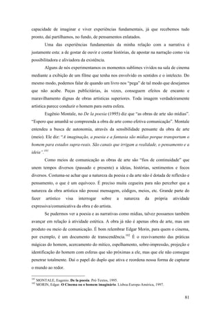 81
capacidade de imaginar e viver experiências fundamentais, já que recebemos tudo
pronto, daí partilhamos, no fundo, de pensamentos enlatados.
Uma das experiências fundamentais da minha relação com a narrativa é
justamente esta: a de gostar de ouvir e contar histórias, de apostar na narração como via
possibilitadora e aliviadora da existência.
Alguns de nós experimentamos os momentos sublimes vividos na sala de cinema
mediante a exibição de um filme que tenha nos envolvido os sentidos e o intelecto. Do
mesmo modo, podemos falar de quando um livro nos “pega” de tal modo que desejamos
que não acabe. Peças publicitárias, às vezes, conseguem efeitos de encanto e
maravilhamento dignas de obras artísticas superiores. Toda imagem verdadeiramente
artística parece conduzir o homem para outra esfera.
Eugênio Montale, no De la poesia (1995) diz que “as obras de arte são mídias”.
“Espero que amanhã se compreenda a obra de arte como efetiva comunicação”. Montale
entendeu a busca de autonomia, através da sensibilidade pensante da obra de arte
(meio). Ele diz: “A imaginação, a poesia e a fantasia são mídias porque transportam o
homem para estados supra-reais. São canais que irrigam a realidade, o pensamento e a
ideia”.101
Como meios de comunicação as obras de arte são “fios de continuidade” que
unem tempos diversos (passado e presente) a ideias, histórias, sentimentos e focos
diversos. Costuma-se achar que a natureza da poesia e da arte não é dotada de reflexão e
pensamento, o que é um equívoco. É preciso muita cegueira para não perceber que a
natureza da obra artística não possui mensagem, códigos, meios, etc. Grande parte do
fazer artístico visa interrogar sobre a natureza da própria atividade
expressiva/comunicativa da obra e do artista.
Se pudermos ver a poesia e as narrativas como mídias, talvez possamos também
avançar em relação à atividade estética. A obra já não é apenas obra de arte, mas um
produto ou meio de comunicação. É bom relembrar Edgar Morin, para quem o cinema,
por exemplo, é um documento de transcendência.102
É o reavivamento das práticas
mágicas do homem, acercamento do mítico, espelhamento, sobre-impressão, projeção e
identificação do homem com esferas que são próximas a ele, mas que ele não consegue
penetrar totalmente. Daí o papel do duplo que ativa e reordena nossa forma de capturar
o mundo ao redor.
101
MONTALE, Eugenio. De la poesia. Pré-Textos, 1995.
102
MORIN, Edgar. O Cinema ou o homem imaginário. Lisboa:Europa-América, 1997.
 