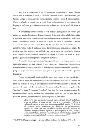 82
Não é só o cinema que é um documento de transcendência, como afirmou
Morin, mas a fotografia, o teatro, a oralidade cotidiana, podem conter reflexões que
façam o homem se abrir, despertar ou simplesmente perceber o senso de transcendência.
Como a reflexão, a narrativa deve seguir livre e rigorosamente o seu percurso de
linguagem autônoma, podendo assim atravessar as fronteiras entre o mundo fictício e o
real.
A liberdade de desenvolvimento de cada narrativa é inesgotável: um começo que
poderá ser seguido de inúmeros desenvolvimentos de inesgotável variedade. Necessária
e complexa, a narrativa, historicamente, nunca dispensou a racionalidade e a lógica dos
mitos. Em nenhuma cultura as narrativas – fonte de todas as sabedorias – foram
deixadas de lado ou tidas como dimensão de uma consciência não-reflexiva. Ao
contrário, vista a partir da cultura, a noção de sabedoria está arraigada nos saberes da
tradição, nos ditos populares, na oralidade, nos contos ancestrais, passados de pai para
filho. Quem arriscaria dizer que não existe sabedoria na poesia e na filosofia? Deste
ponto, o que são elas senão parte de uma grande narrativa?
A narrativa é um experimento da linguagem. E como toda linguagem tem o seu
lado esclarecido e o seu lado obscuro. O lado esclarecido é fenomênico: reconhecemos
sua existência aqui e agora entre nós. O lado obscuro é generativo (genético e genérico),
porque é o processo trans-individual que gera e re-genera continuamente a própria
linguagem.
Prender alguém desde a primeira linha requer uma energia gráfica considerável.
A narrativa se apresenta como um ideal estilístico para quem quer que se aventure no
relato de histórias e fatos, já que implica no conhecimento adequado da palavra, do
sussurro de cada período, na andadura do texto, enfim, de um modo próprio de
“cavalgar” o ritmo. A expressão “cavalgar” é de Ítalo Calvino e expressa um tipo de
velocidade mental que ele acreditava ser necessário a quem lida com todos os tipos de
narrativa, portanto, necessária tanto à literatura quanto ao jornalismo.
A narrativa é um cavalo: um meio de transporte cujo tipo de andadura,
trote ou galope, depende do percurso a ser executado, embora a
velocidade de que se fala aqui seja uma velocidade mental. Os defeitos
do narrador inepto inumerados por Boccaccio sça principalmente
ofensas ao ritmo; mas são também os defeitos de estilo, por não se
exprimir apropriadamente segundo os personagens e a ação, ou seja,
considerando bem, até mesmo a propriedade estilística exige rapidez de
adaptação, uma agilidade da expressão e do pensamento”103
103
CALVINO, I. Seis propostas para o próximo milênio. São Paulo: Cia. das Letras, 1990, p. 61.
 