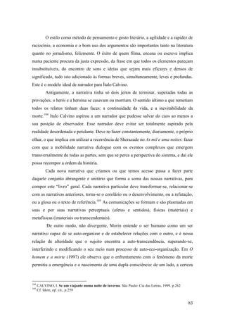 83
O estilo como método de pensamento e gosto literário, a agilidade e a rapidez de
raciocínio, a economia e o bom uso dos argumentos são importantes tanto na literatura
quanto no jornalismo, felizmente. O êxito de quem filma, encena ou escreve implica
numa paciente procura da justa expressão, da frase em que todos os elementos pareçam
insubstituíveis, do encontro de sons e ideias que sejam mais eficazes e densos de
significado, tudo isto adicionado às formas breves, simultaneamente, leves e profundas.
Este é o modelo ideal de narrador para Ítalo Calvino.
Antigamente, a narrativa tinha só dois jeitos de terminar, superadas todas as
provações, o herói e a heroína se casavam ou morriam. O sentido último a que remetiam
todos os relatos tinham duas faces: a continuidade da vida, e a inevitabilidade da
morte.104
Italo Calvino aspirou a um narrador que pudesse salvar do caos ao menos a
sua posição de observador. Esse narrador deve evitar ser totalmente aspirado pela
realidade desordenada e petulante. Deve re-fazer constantemente, diariamente, o próprio
olhar, o que implica em utilizar a recorrência de Sherazade no As mil e uma noites: fazer
com que a mobilidade narrativa dialogue com os eventos complexos que emergem
transversalmente de todas as partes, sem que se perca a perspectiva do sistema, e daí ele
possa recompor a ordem da história.
Cada nova narrativa que criamos ou que temos acesso passa a fazer parte
daquele conjunto abrangente e unitário que forma a soma das nossas narrativas, para
compor este “livro” geral. Cada narrativa particular deve transformar-se, relacionar-se
com as narrativas anteriores, torna-se o corolário ou o desenvolvimento, ou a refutação,
ou a glosa ou o texto de referência.105
As comunicações se formam e são plasmadas em
suas e por suas narrativas perceptuais (afetos e sentidos), físicas (materiais) e
metafísicas (imateriais ou transcendentais).
De outro modo, não divergente, Morin entende o ser humano como um ser
narrativo capaz de se auto-organizar e de estabelecer relações com o outro, e é nessa
relação de alteridade que o sujeito encontra a auto-transcendência, superando-se,
interferindo e modificando o seu meio num processo de auto-eco-organização. Em O
homem e a morte (1997) ele observa que o enfrentamento com o fenômeno da morte
permitiu a emergência e o nascimento de uma dupla consciência: de um lado, a certeza
104
CALVINO, I. Se um viajante numa noite de inverno. São Paulo: Cia das Letras, 1999. p.262
105
Cf. Idem, op. cit., p.259
 