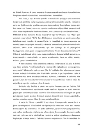 84
da finitude do corpo; de outro, a negação dessa certeza pelo surgimento de um fabuloso
imaginário narrativo que cultua a transcendência e a imortalidade.
Para Morin, a ideia de morte permitiu ao homem uma percepção de si ao mesmo
tempo finita e infinita, real e imaginária, perecível e transcendente, natural e cultural. É
certo que Heidegger não acreditava em uma transcendência dissociada do mundo, por
isso rompe com Husserl, seu mestre, quando transforma a subjectividade transcendental
deste numa subjectividade não-transcendental, isto é, material (“cisão existencialista”).
O Homem é fruto exclusivo do que é aqui (“Ser-aqui”ou “Dasein”) e do “Aqui” que
constitui o seu habitat (“Da”). Para Heidegger, a consciência não existe como algo
isolado do Aqui (mundo). A transcendência é a capacidade do homem em estar no
mundo, liberto de qualquer metafísica; o Homem transcende-se pela sua materialidade
exclusiva. Devo dizer, humildemente, que não comungo de tal prerrogativa
heideggeriana, afinal, quem consegue estar totalmente “liberto de qualquer metafísica”?
O fim da metafísica dá início a uma outra metafísica: a da materialidade exclusiva. A
transcendência é materialidade em estado aerodinâmico. Aero ou eólico, hídrico,
telúrico, ígneo e eterodinâmico.
A transcendência é uma imanência ainda não compreendida ou, dito da forma
que Apejá gostaria, “o sobrenatural seria o natural não explicado por nossos aparatos
conceituais”. Não convém mais portanto falar de ‘entidades ditas sobrenaturais’, como
fizemos ao longo deste estudo, mas de entidades naturais, já que, segundo esta visão, o
sobrenatural não passa do natural ainda não explicado. Semelhante a Sheldrake não
podemos, nem devemos abordar/limitar/entender a transcendência a partir da esfera da
consciência, mas sim a partir da esfera da mente.
Sheldrake não localiza a mente no cérebro humano mas no Espírito. Tal
expansão da mente ocorre mediante os campos mórficos. Segundo ele, nossa mente se
projeta para o mundo que rodeia o corpo e suas intencionalidades se diregem em geral
para pessoas, lugares e coisas do mundo exterior, de acordo com nossas necessidades,
apetites, vontades, amores, ódios, deveres, ambições e ideais.
A noção de “Mente expandida” é um esforço de compreender a consciência a
partir de uma posição evolucionista; da explicação de como seres vivos mais simples
foram capazes de, respondendo aos dados ambientais, desenvolverem comportamentos
que melhor atendiam às exigências de sobrevivência de reprodução, de maneira cada
vez mais elaborada, até a habilidade de construir e aplicar intenções específicas com
implicações de longo alcance. Tudo isso levou ao surgimento da fala, da capacidade de
 
