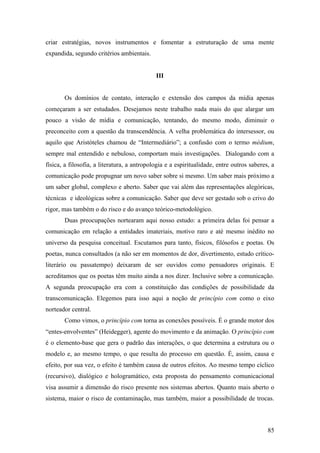 85
criar estratégias, novos instrumentos e fomentar a estruturação de uma mente
expandida, segundo critérios ambientais.
III
Os domínios de contato, interação e extensão dos campos da mídia apenas
começaram a ser estudados. Desejamos neste trabalho nada mais do que alargar um
pouco a visão de mídia e comunicação, tentando, do mesmo modo, diminuir o
preconceito com a questão da transcendência. A velha problemática do intersessor, ou
aquilo que Aristóteles chamou de “Intermediário”; a confusão com o termo médium,
sempre mal entendido e nebuloso, comportam mais investigações. Dialogando com a
física, a filosofia, a literatura, a antropologia e a espiritualidade, entre outros saberes, a
comunicação pode propugnar um novo saber sobre si mesmo. Um saber mais próximo a
um saber global, complexo e aberto. Saber que vai além das representações alegóricas,
técnicas e ideológicas sobre a comunicação. Saber que deve ser gestado sob o crivo do
rigor, mas também o do risco e do avanço teórico-metodológico.
Duas preocupações nortearam aqui nosso estudo: a primeira delas foi pensar a
comunicação em relação a entidades imateriais, motivo raro e até mesmo inédito no
universo da pesquisa conceitual. Escutamos para tanto, físicos, filósofos e poetas. Os
poetas, nunca consultados (a não ser em momentos de dor, divertimento, estudo crítico-
literário ou passatempo) deixaram de ser ouvidos como pensadores originais. E
acreditamos que os poetas têm muito ainda a nos dizer. Inclusive sobre a comunicação.
A segunda preocupação era com a constituição das condições de possibilidade da
transcomunicação. Elegemos para isso aqui a noção de princípio com como o eixo
norteador central.
Como vimos, o princípio com torna as conexões possíveis. É o grande motor dos
“entes-envolventes” (Heidegger), agente do movimento e da animação. O princípio com
é o elemento-base que gera o padrão das interações, o que determina a estrutura ou o
modelo e, ao mesmo tempo, o que resulta do processo em questão. É, assim, causa e
efeito, por sua vez, o efeito é também causa de outros efeitos. Ao mesmo tempo cíclico
(recursivo), dialógico e hologramático, esta proposta do pensamento comunicacional
visa assumir a dimensão do risco presente nos sistemas abertos. Quanto mais aberto o
sistema, maior o risco de contaminação, mas também, maior a possibilidade de trocas.
 