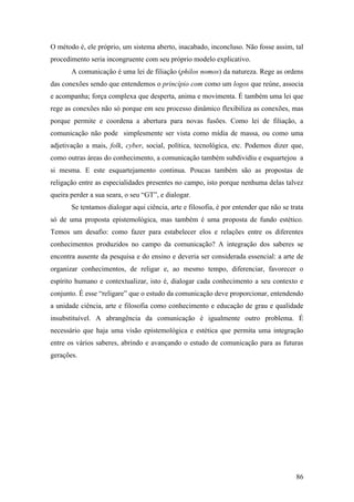 86
O método é, ele próprio, um sistema aberto, inacabado, inconcluso. Não fosse assim, tal
procedimento seria incongruente com seu próprio modelo explicativo.
A comunicação é uma lei de filiação (philos nomos) da natureza. Rege as ordens
das conexões sendo que entendemos o princípio com como um logos que reúne, associa
e acompanha; força complexa que desperta, anima e movimenta. É também uma lei que
rege as conexões não só porque em seu processo dinâmico flexibiliza as conexões, mas
porque permite e coordena a abertura para novas fusões. Como lei de filiação, a
comunicação não pode simplesmente ser vista como mídia de massa, ou como uma
adjetivação a mais, folk, cyber, social, política, tecnológica, etc. Podemos dizer que,
como outras áreas do conhecimento, a comunicação também subdividiu e esquartejou a
si mesma. E este esquartejamento continua. Poucas também são as propostas de
religação entre as especialidades presentes no campo, isto porque nenhuma delas talvez
queira perder a sua seara, o seu “GT”, e dialogar.
Se tentamos dialogar aqui ciência, arte e filosofia, é por entender que não se trata
só de uma proposta epistemológica, mas também é uma proposta de fundo estético.
Temos um desafio: como fazer para estabelecer elos e relações entre os diferentes
conhecimentos produzidos no campo da comunicação? A integração dos saberes se
encontra ausente da pesquisa e do ensino e deveria ser considerada essencial: a arte de
organizar conhecimentos, de religar e, ao mesmo tempo, diferenciar, favorecer o
espírito humano e contextualizar, isto é, dialogar cada conhecimento a seu contexto e
conjunto. É esse “religare” que o estudo da comunicação deve proporcionar, entendendo
a unidade ciência, arte e filosofia como conhecimento e educação de grau e qualidade
insubstituível. A abrangência da comunicação é igualmente outro problema. É
necessário que haja uma visão epistemológica e estética que permita uma integração
entre os vários saberes, abrindo e avançando o estudo de comunicação para as futuras
gerações.
 