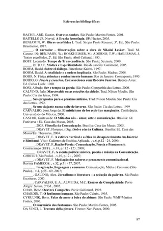87
Referencias bibliográficas
BACHELARD, Gaston. O ar e os sonhos. São Paulo: Martins Fontes, 2001.
BAITELLO JR. Norval. A Era da Iconofagia. SP; Hacker, 2005.
BENJAMIN, W. Obras escolhidas I. Trad. Sérgio Paulo Rouanet, 3ª. Ed., São Paulo:
Brasiliense, 1987.
______. O narrador – Observações sobre a obra de Nikolai Leskov. Trad. M.
Carone. IN: BENJAMIN, W.; HORKHEIMER, M.; ADORNO, T.W.; HABERMAS, J.
Textos escolhidos, 2ª. Ed. São Paulo; Abril Cultural, 1983.
BOFF. Leonardo. Tempo de Transcendência. São Paulo; Sextante, 2000
_____. BETO, F. Mística e Espiritualidade. Rio de Janeiro: Garamond, 2005.
BOHM, David. Sobre el diálogo. Barcelona: Kairos, 1997.
BOHM, David. A totalidade e a ordem implicada. São Paulo: Madras, 2008.
BOHR, N. Física atômica e conhecimento humano. Rio de Janeiro: Contraponto, 1995
BOIDO, G. Poesia y creacion. Convesaciones com Roberto Juarroz. Buenos Aires:
Ed. Carlos Lohlé. 1980.
BOSI, Alfredo. Ser e tempo da poesia. São Paulo: Companhia das Letras, 2000.
CALVINO, Ítalo. Marcovaldo ou as estações da cidade. Trad. Nilson Moulin. São
Paulo: Cia das letras, 1994.
_____. Seis propostas para o próximo milênio. Trad. Nilson Moulin. São Paulo: Cia
das Letras, 1992.
_____. Se um viajante numa noite de inverno. São Paulo: Cia das Letras, 1999
CARVALHO, José Jorge de. El misticismo de los espiritus marginales. Conferência.
Universidade do México, 2000.
CASTRO, Gustavo de. O Mito dos nós – amor, arte e comunicação. Brasília: Ed.
Funiversa / Ed. Casa das Musas, 2005.
_______. 2005. Filosofia da Comunicação. Brasília: Casa das Musas. 2005.
_______. DRAVET, Florence. (Org.) Sob o céu da Cultura. Brasília: Ed. Casa das
Musas/Ed. Thesaurus, 2004.
_______. DRAVET, F. A estética vertical e a ética do desaparecimento em Juarroz
e Rimbaud. Viso : Cadernos de Estética Aplicada. , v.6, p.12 - 24, 2009;
_______. DRAVET, F.,Razão-Poesia: Comunicação, Poesia e Pensamento.
Contracampo (UFF). , v.18, p.112 - 123, 2008;
_______ . DRAVET, F. A escuta poética: mística, poesia e música na Comunicação.
GHREBH (São Paulo). , v.10, p.12 - , 2007;
______. ; DRAVET, F. Mediação dos saberes e pensamento comunicacional.
Revista FAMECOS. , v.32, p.71 - 77, 2007.
_______. Imaginação, linguagem e consumo. Comunicação, Mídia e Consumo (São
Paulo). , v.4, p.55 - 69, 2007;
______. GALENO, Alex. Jornalismo e literatura – a sedução da palavra. São Paulo:
Escrituras, 2003.
______. CARVALHO, E. A.; ALMEIDA, M.C. Ensaios de Complexidade. Porto
Alegre: Sulina, 3ª Ed., 2002.
CHAR, René. Oeuvres Complètes. Paris: Gallimard, 1995.
CHARDIN, T. O fenômeno humano. São Paulo: Cultrix, 1995.
CYRULNIK, Boris. Falar de amor a beira do abismo. São Paulo: WMF/Martins
Fontes, 2006.
_____. O murmúrio dos fantasmas. São Paulo: Martins Fontes, 2005.
DA VINCI, L. Trattato della pittura. Firenze: Neri Pozza, 2000.
 