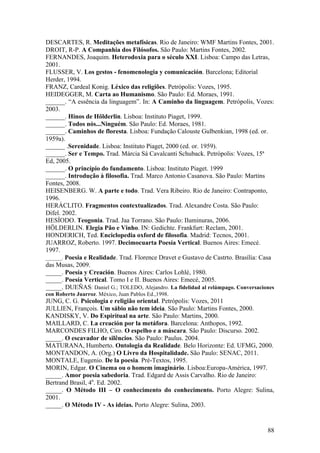88
DESCARTES, R. Meditações metafísicas. Rio de Janeiro: WMF Martins Fontes, 2001.
DROIT, R-P. A Companhia dos Filósofos. São Paulo: Martins Fontes, 2002.
FERNANDES, Joaquim. Heterodoxia para o século XXI. Lisboa: Campo das Letras,
2001.
FLUSSER, V. Los gestos - fenomenologia y comunicación. Barcelona; Editorial
Herder, 1994.
FRANZ, Cardeal Konig. Léxico das religiões. Petrópolis: Vozes, 1995.
HEIDEGGER, M. Carta ao Humanismo. São Paulo: Ed. Moraes, 1991.
______. “A essência da linguagem”. In: A Caminho da linguagem. Petrópolis, Vozes:
2003.
______. Hinos de Hölderlin. Lisboa: Instituto Piaget, 1999.
______. Todos nós...Ninguém. São Paulo: Ed. Moraes, 1981.
______. Caminhos de floresta. Lisboa: Fundação Calouste Gulbenkian, 1998 (ed. or.
1959a).
______ .Serenidade. Lisboa: Instituto Piaget, 2000 (ed. or. 1959).
______. Ser e Tempo. Trad. Márcia Sá Cavalcanti Schuback. Petrópolis: Vozes, 15ª
Ed, 2005.
______. O princípio do fundamento. Lisboa: Instituto Piaget. 1999
______. Introdução à filosofia. Trad. Marco Antonio Casanova. São Paulo: Martins
Fontes, 2008.
HEISENBERG. W. A parte e todo. Trad. Vera Ribeiro. Rio de Janeiro: Contraponto,
1996.
HERÁCLITO. Fragmentos contextualizados. Trad. Alexandre Costa. São Paulo:
Difel. 2002.
HESÍODO. Teogonia. Trad. Jaa Torrano. São Paulo: Iluminuras, 2006.
HÖLDERLIN. Elegia Pão e Vinho. IN: Gedichte. Frankfurt: Reclam, 2001.
HONDERICH, Ted. Enciclopedia oxford de filosofia. Madrid: Tecnos, 2001.
JUARROZ, Roberto. 1997. Decimocuarta Poesía Vertical. Buenos Aires: Emecé.
1997.
______. Poesia e Realidade. Trad. Florence Dravet e Gustavo de Castrto. Brasília: Casa
das Musas, 2009.
_____. Poesía y Creación. Buenos Aires: Carlos Lohlé, 1980.
_____. Poesía Vertical. Tomo I e II. Buenos Aires: Emecé, 2005.
_____. DUEÑAS: Daniel G.; TOLEDO, Alejandro. La fidelidad al relámpago. Conversaciones
con Roberto Juarroz. México, Juan Pablos Ed.,1998.
JUNG, C. G. Psicologia e religião oriental. Petrópolis: Vozes, 2011
JULLIEN, François. Um sábio não tem ideia. São Paulo: Martins Fontes, 2000.
KANDISKY, V. Do Espiritual na arte. São Paulo: Martins, 2000.
MAILLARD, C. La creación por la metáfora. Barcelona: Anthopos, 1992.
MARCONDES FILHO, Ciro. O espelho e a máscara. São Paulo: Discurso. 2002.
_____. O escavador de silêncios. São Paulo: Paulus. 2004.
MATURANA, Humberto. Ontologia da Realidade. Belo Horizonte: Ed. UFMG, 2000.
MONTANDON, A. (Org.) O Livro da Hospitalidade. São Paulo: SENAC, 2011.
MONTALE, Eugenio. De la poesia. Pré-Textos, 1995.
MORIN, Edgar. O Cinema ou o homem imaginário. Lisboa:Europa-América, 1997.
_____. Amor poesia sabedoria. Trad. Edgard de Assis Carvalho. Rio de Janeiro:
Bertrand Brasil, 4a
. Ed. 2002.
_____. O Método III – O conhecimento do conhecimento. Porto Alegre: Sulina,
2001.
_____. O Método IV - As ideias. Porto Alegre: Sulina, 2003.
 