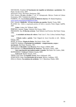 89
NIETZSCHE, Friedrich. O Nascimento da tragédia ou helenismo e pesimismo. São
Paulo: Cia das Letras, 2007.
NOVALIS. Pólen. São Paulo: Iluminuras, 2001
PAZ, Octavio. El arco y la lira. 3° ed. 14° Reimpressão. México: Fondo de Cultura
Economica, 2003. Tradução dos autores.).
PADRÓN, J. R.. La aventura poetica de Roberto Juarroz. IN: Banda Hispânica,
www.secrel.com.br/jpoesia/bhjuarroz2.htm
PAU, Antonio. Holderlin – El rayo envuelto em canción. Madrid: Trotta, 2008.
PLATÃO. Íon - Sobre a inspiração poética & Sobre a mentira. Porto Alegre: L&PM,
2007.
_____. Fedro. Lisboa: Ed. 70/Brasil, 2009.
PORCHIA, Antonio. Voces. Valencia: Pré-Textos, 2006.
PRIGOGINE. Ilya. O fim das certezas. Trad. Roberto Leal Ferreira. São Paulo: Unesp,
1996.
______. A sociedade em busca de valores. Trad. Luis C. Feio. Lisboa: Instituto Piaget,
1998.
_____ . Ciência razão e paixão. Trad. Edgard de Assis Carvalho et alli. Belém,
Eduepa, 2001.
RILKE, M. Rainer. Elegias de Duíno. São Paulo: Globo, 2001.
SABETTI, Stephano. O princípio da totalidade – comportamente, corpo e
movimento. São Paulo: Summus, 1991.
SCHULER, D. Heráclito e seu discurso. Porto Alegre: LP&M, 2000.
SHELDRAKE, R. O Renascimento da Natureza. São Paulo: Cultrix, 1989.
_____. Sete experimentos que podem mudar o mundo. São Paulo: Ed. Cultrix, 2000.
SLOTERDIJK, P. Esferas I. Madrid: Siruela, 2009.
_____. Esferas II. Madrid: Siruela, 2010.
TRINH, Xuan Thua. La melodie secrete. Paris: Gallimard: 1991.
ZEMELMAN, Hugo. Los Horizontes de la razon. México: Anthrpos, 1992.
ZOLLA, Elémire. Los místicos de occidente. Vol. I. Barcelona: Paidós, 2000.
 