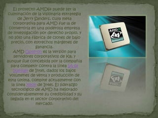 Millones de transistoreHISTORIA DE LOS MICROPROCESADORES AMDAdvanced Micro Devices se fundó el 1 de mayo de 1969 por un grupo de ejecutivos de Fairchild Semiconductor, incluidos Jerry Sanders III, EdTurney, John Carey, SvenSimonsen, Jack Gifford y 3 miembros del equipo de Gifford, Frank Botte, Jim Giles y Larry Stenger. La compañía empezó a producir circuitos integrados lógicos, luego entró en el negocio de las memorias RAM en 1975. Ese mismo año hizo un clon de microprocesadorIntel 8080 mediante técnicas de ingenieria inversa.