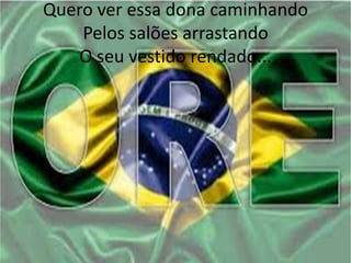 Quero ver essa dona caminhando
Pelos salões arrastando
O seu vestido rendado...

 