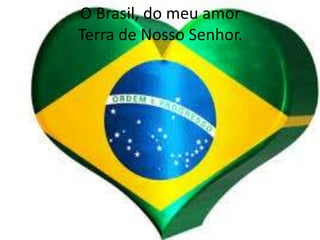 O Brasil, do meu amor
Terra de Nosso Senhor.

 