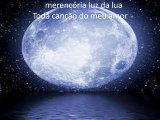 A merencória luz da lua
Toda canção do meu amor

 