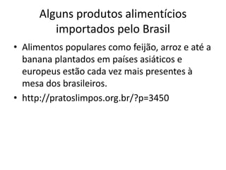 Alguns produtos alimentícios 
importados pelo Brasil 
• Alimentos populares como feijão, arroz e até a 
banana plantados em países asiáticos e 
europeus estão cada vez mais presentes à 
mesa dos brasileiros. 
• http://pratoslimpos.org.br/?p=3450 
 