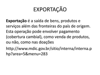 EXPORTAÇÃO 
Exportação é a saída de bens, produtos e 
serviços além das fronteiras do país de origem. 
Esta operação pode envolver pagamento 
(cobertura cambial), como venda de produtos, 
ou não, como nas doações 
http://www.mdic.gov.br/sitio/interna/interna.p 
hp?area=5&menu=283 
 