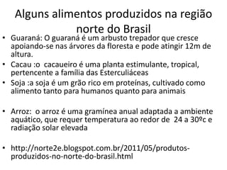 Alguns alimentos produzidos na região 
norte do Brasil 
• Guaraná: O guaraná é um arbusto trepador que cresce 
apoiando-se nas árvores da floresta e pode atingir 12m de 
altura. 
• Cacau :o cacaueiro é uma planta estimulante, tropical, 
pertencente a família das Esterculiáceas 
• Soja :a soja é um grão rico em proteínas, cultivado como 
alimento tanto para humanos quanto para animais 
• Arroz: o arroz é uma gramínea anual adaptada a ambiente 
aquático, que requer temperatura ao redor de 24 a 30ºc e 
radiação solar elevada 
• http://norte2e.blogspot.com.br/2011/05/produtos-produzidos- 
no-norte-do-brasil.html 
 