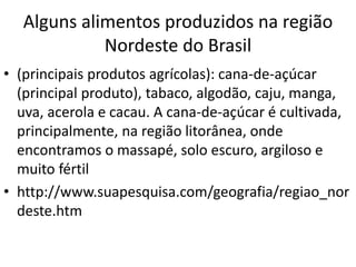 Alguns alimentos produzidos na região 
Nordeste do Brasil 
• (principais produtos agrícolas): cana-de-açúcar 
(principal produto), tabaco, algodão, caju, manga, 
uva, acerola e cacau. A cana-de-açúcar é cultivada, 
principalmente, na região litorânea, onde 
encontramos o massapé, solo escuro, argiloso e 
muito fértil 
• http://www.suapesquisa.com/geografia/regiao_nor 
deste.htm 
 