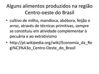 Alguns alimentos produzidos na região 
Centro-oeste do Brasil 
• cultivo de milho, mandioca, abóbora, feijão e 
arroz, através de técnicas primitivas, sempre 
se constituiu em atividade complementar à 
pecuária e ao extrativismo 
• http://pt.wikipedia.org/wiki/Economia_da_Re 
gi%C3%A3o_Centro-Oeste_do_Brasil 
 