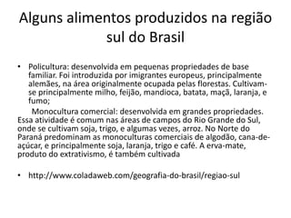 Alguns alimentos produzidos na região 
sul do Brasil 
• Policultura: desenvolvida em pequenas propriedades de base 
familiar. Foi introduzida por imigrantes europeus, principalmente 
alemães, na área originalmente ocupada pelas florestas. Cultivam-se 
principalmente milho, feijão, mandioca, batata, maçã, laranja, e 
fumo; 
Monocultura comercial: desenvolvida em grandes propriedades. 
Essa atividade é comum nas áreas de campos do Rio Grande do Sul, 
onde se cultivam soja, trigo, e algumas vezes, arroz. No Norte do 
Paraná predominam as monoculturas comerciais de algodão, cana-de-açúcar, 
e principalmente soja, laranja, trigo e café. A erva-mate, 
produto do extrativismo, é também cultivada 
• http://www.coladaweb.com/geografia-do-brasil/regiao-sul 
 