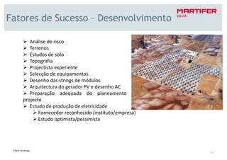 Fatores de Sucesso – Desenvolvimento

      Análise de risco
      Terrenos
      Estudos de solo
      Topografia
      Projectista experiente
      Selecção de equipamentos
      Desenho das strings de módulos
      Arquitectura do gerador PV e desenho AC
      Preparação adequada do planeamento do
   projecto
      Estudo de produção de eletricidade
          Fornecedor reconhecido (instituto/empresa)
          Estudo optimista/pessimista




                                                       11
 