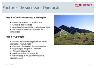 Factores de sucesso – Operação

 Fase 1 – Comissionamento e Aceitação
       Comissionamento DC profissional
       Controlo de qualidade
       Acordo entre projecto e realização de obra
       Documentação técnica e planos de
    construídos

 Fase 2 – Operação
      Sistema de Monitorização: chave para a
    operação e manutenção
      Contracto de serviços de manutenção
      Organização das peças suplentes
       Plano de segurança
      Medidas activas na operação
      Garantias (p.e. PR, disponibilidade e
    equipamentos)


                                                    15
 