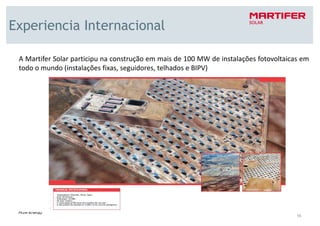 Experiencia Internacional

 A Martifer Solar participu na construção em mais de 100 MW de instalações fotovoltaicas em
 todo o mundo (instalações fixas, seguidores, telhados e BIPV)




                                                                                       16
 