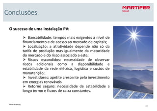 Conclusões

 O sucesso de uma instalação PV:
           Bancabilidade: tempos mais exigentes a nível de
       financiamento e de acesso ao mercado de capitais;
           Localização: a atratividade depende não só da
       tarifa de produção mas igualmente da maturidade
       do mercado e do risco associado a este;
           Riscos escondidos: necessidade de observar
       riscos adicionais como a disponibilidade e
       estabilidade da rede elétrica, logística e custos de
       manutenção;
           Investidores: apetite crescente pelo investimento
       em energias renováveis
           Retorno seguro: necessidade de estabilidade a
       longo termo e fluxos de caixa constantes.


                                                               22
 