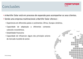 Conclusões

 A Martifer Solar está em processo de expansão para acompanhar os seus clientes.
 Sendo uma empresa multinacional a Martifer Solar oferece :
   Experiencia em diferentes países e continentes: África, Europa e América.

   Capacidade    de   adaptação    a   diferentes   contextos
   culturais e económicos.
   Estabilidade financeira
   Capacidade de influenciar alguns dos principais actores
   do mercado mundial do sector.




                                                                                   23
 