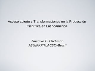 Acceso abierto y Transformaciones en la Producción
            Científica en Latinoamérica



              Gustavo E. Fischman
             ASU/PKP/FLACSO-Brasil
 