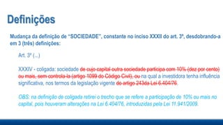 Definições
Mudança da definição de “SOCIEDADE”, constante no inciso XXXII do art. 3º, desdobrando-a
em 3 (três) definições:
Art. 3º (...)
XXXIV - coligada: sociedade de cujo capital outra sociedade participa com 10% (dez por cento)
ou mais, sem controla-la (artigo 1099 do Código Civil), ou na qual a investidora tenha influência
significativa, nos termos da legislação vigente do artigo 243da Lei 6.404/76.
OBS: na definição de coligada retirei o trecho que se refere a participação de 10% ou mais no
capital, pois houveram alterações na Lei 6.404/76, introduzidas pela Lei 11.941/2009.
 