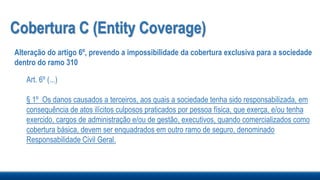 Cobertura C (Entity Coverage)
Alteração do artigo 6º, prevendo a impossibilidade da cobertura exclusiva para a sociedade
dentro do ramo 310
Art. 6º (...)
§ 1º Os danos causados a terceiros, aos quais a sociedade tenha sido responsabilizada, em
consequência de atos ilícitos culposos praticados por pessoa física, que exerça, e/ou tenha
exercido, cargos de administração e/ou de gestão, executivos, quando comercializados como
cobertura básica, devem ser enquadrados em outro ramo de seguro, denominado
Responsabilidade Civil Geral.
 