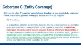 Cobertura C (Entity Coverage)
Alteração do artigo 7º, prevendo a possibilidade de cobertura para a sociedade, através de
cobertura adicional, quando a reclamação decorra de ilícitos do segurado
Art. 7º (...) III- (...)
a) as coberturas adicionais cobrem riscos excluídos implícita ou explicitamente nas condições
gerais e/ou especiais (por exemplo, danos morais, quando risco excluído); é obrigatória a
presença de cobertura adicional cobrindo os custos de defesa e honorários de advogados, e
facultativa a presença de coberturas adicionais que efetuem a extensão do seguro, garantindo
a sociedade quando acionada judicialmente, em decorrência de danos causados a terceiros,
por atos ilícitos culposos praticados pelo segurado, assim como bens de pessoas relacionadas
familiar e/ou legalmente com os segurados, tais como:
 
