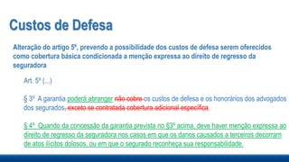 Custos de Defesa
Alteração do artigo 5º, prevendo a possibilidade dos custos de defesa serem oferecidos
como cobertura básica condicionada a menção expressa ao direito de regresso da
seguradora
Art. 5º (...)
§ 3º A garantia poderá abranger não cobre os custos de defesa e os honorários dos advogados
dos segurados, exceto se contratada cobertura adicional específica.
§ 4º Quando da concessão da garantia prevista no §3º acima, deve haver menção expressa ao
direito de regresso da seguradora nos casos em que os danos causados a terceiros decorram
de atos ilícitos dolosos, ou em que o segurado reconheça sua responsabilidade.
 