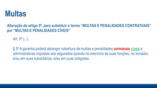 Multas
Alteração do artigo 5º, para substituir o termo “MULTAS E PENALIDADES CONTRATUAIS”
por “MULTAS E PENALIDADES CÍVEIS”
Art. 5º (...)
§ 5º A garantia poderá abranger cobertura de multas e penalidades contratuais cíveis e
administrativas impostas aos segurados quando no exercício de suas funções, no tomador,
e/ou em suas subsidiárias, e/ou em suas coligadas.
 