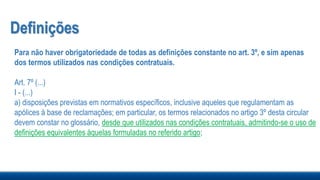 Definições
Para não haver obrigatoriedade de todas as definições constante no art. 3º, e sim apenas
dos termos utilizados nas condições contratuais.
Art. 7º (...)
I - (...)
a) disposições previstas em normativos específicos, inclusive aqueles que regulamentam as
apólices à base de reclamações; em particular, os termos relacionados no artigo 3º desta circular
devem constar no glossário, desde que utilizados nas condições contratuais, admitindo-se o uso de
definições equivalentes àquelas formuladas no referido artigo;
 