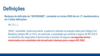 Definições
Mudança da definição de “SOCIEDADE”, constante no inciso XXXII do art. 3º, desdobrando-a
em 3 (três) definições:
Art. 3º (...)
XXXII - sociedade: neste documento, a palavra é utilizada na acepção dada pelo Código Civil
Brasileiro (artigos 981 a 1141); em particular, a sociedade que contrata o seguro de RC D & O
em benefício dos segurados é denominada o tomador do seguro.; os seguintes termos
relacionados com sociedades são de particular interesse para o seguro RC D&O.
 