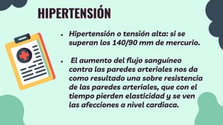 HIPERTENSIÓN
● Hipertensión o tensión alta: si se
superan los 140/90 mm de mercurio.
● El aumento del flujo sanguíneo
contra las paredes arteriales nos da
como resultado una sobre resistencia
de las paredes arteriales, que con el
tiempo pierden elasticidad y se ven
las afecciones a nivel cardiaca.
 