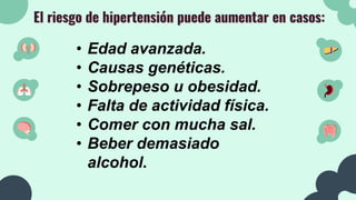 El riesgo de hipertensión puede aumentar en casos:
• Edad avanzada.
• Causas genéticas.
• Sobrepeso u obesidad.
• Falta de actividad física.
• Comer con mucha sal.
• Beber demasiado
alcohol.
 