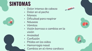 SINTOMAS
• Dolor intenso de cabeza
• Dolor en el pecho
• Mareos
• Dificultad para respirar
• Náuseas
• Vómitos
• Visión borrosa o cambios en la
visión
• Ansiedad
• Confusión
• Pitidos en los oídos
• Hemorragia nasal
• Cambios en el ritmo cardiaco
 