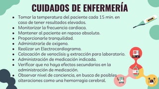CUIDADOS DE ENFERMERÍA
● Tomar la temperatura del paciente cada 15 min. en
caso de tener resultados elevados.
● Monitorizar la frecuencia cardiaca.
● Mantener al paciente en reposo absoluto.
● Proporcionarle tranquilidad.
● Administrarle de oxigeno.
● Realizar un Electrocardiograma.
● Colocación de venoclisis y extracción para laboratorio.
● Administración de medicación indicada.
● Verificar que no haya efectos secundarios en la
administración de medicación.
● Observar nivel de conciencia, en busca de posibles
alteraciones como una hemorragia cerebral.
 