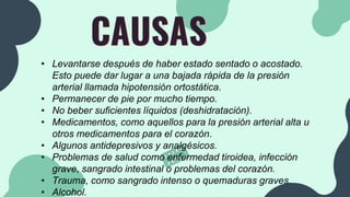 CAUSAS
• Levantarse después de haber estado sentado o acostado.
Esto puede dar lugar a una bajada rápida de la presión
arterial llamada hipotensión ortostática.
• Permanecer de pie por mucho tiempo.
• No beber suficientes líquidos (deshidratación).
• Medicamentos, como aquellos para la presión arterial alta u
otros medicamentos para el corazón.
• Algunos antidepresivos y analgésicos.
• Problemas de salud como enfermedad tiroidea, infección
grave, sangrado intestinal o problemas del corazón.
• Trauma, como sangrado intenso o quemaduras graves.
• Alcohol.
 
