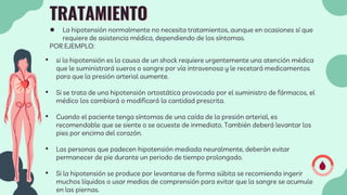 TRATAMIENTO
● La hipotensión normalmente no necesita tratamientos, aunque en ocasiones sí que
requiere de asistencia médica, dependiendo de los síntomas.
POR EJEMPLO:
• si la hipotensión es la causa de un shock requiere urgentemente una atención médica
que le suministrará sueros o sangre por vía intravenosa y le recetará medicamentos
para que la presión arterial aumente.
• Si se trata de una hipotensión ortostática provocada por el suministro de fármacos, el
médico los cambiará o modificará la cantidad prescrita.
• Cuando el paciente tenga síntomas de una caída de la presión arterial, es
recomendable que se siente o se acueste de inmediato. También deberá levantar los
pies por encima del corazón.
• Las personas que padecen hipotensión mediada neuralmente, deberán evitar
permanecer de pie durante un periodo de tiempo prolongado.
• Si la hipotensión se produce por levantarse de forma súbita se recomienda ingerir
muchos líquidos o usar medias de comprensión para evitar que la sangre se acumule
en las piernas.
 