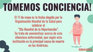 TOMEMOS CONCIENCIA!
El 17 de mayo es la fecha elegida por la
Organización Mundial de la Salud para
celebrar el
“Día Mundial de la Hipertensión”.
Se trata de concientizar acerca de esta
silenciosa enfermedad, que según esta
institución es la principal causa de muerte
en las Américas.
GRACIAS
 