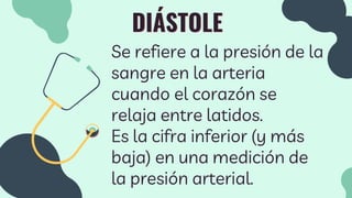 DIÁSTOLE
Se refiere a la presión de la
sangre en la arteria
cuando el corazón se
relaja entre latidos.
Es la cifra inferior (y más
baja) en una medición de
la presión arterial.
 