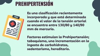 PREHIPERTENSIÓN
Es una clasificación recientemente
incorporada y que está determinada
cuando el valor de la tensión arterial
se encuentra entre 130/80 y 140/90
mm de mercurio.
Factores estimulan la Prehipertensión;
tabaquismo, una incrementación en la
ingesta de carbohidratos,
sedentarismo, hereditario.
 