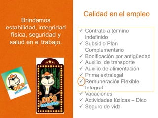  Contrato a término
indefinido
 Subsidio Plan
Complementario
 Bonificación por antigüedad
 Auxilio de transporte
 Auxilio de alimentación
 Prima extralegal
 Remuneración Flexible
Integral
 Vacaciones
 Actividades lúdicas – Dico
 Seguro de vida
Calidad en el empleo
Brindamos
estabilidad, integridad
física, seguridad y
salud en el trabajo.
 