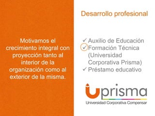 Desarrollo profesional
Motivamos el
crecimiento integral con
proyección tanto al
interior de la
organización como al
exterior de la misma.
 Auxilio de Educación
 Formación Técnica
(Universidad
Corporativa Prisma)
 Préstamo educativo
 