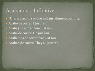  This is used to say one had just done something.
 Acabo de correr. I Just ran
 Acabas de correr. You just ran.
 Acaba de correr. He just ran.
 Acabamos de correr. We just ran.
 Acaban de correr. They all just ran.
 