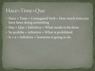  Hace + Time + Conjugated Verb = How much time you
  have been doing something
 Hay + Que + Infinitive = What needs to be done
 Se prohibe + infinitive = What is prohibited
 Ir + a + Infinitive = Someone is going to do
 
