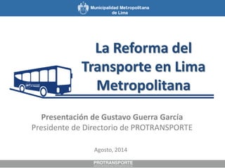 La Reforma del
Transporte en Lima
Metropolitana
Agosto, 2014
Presentación de Gustavo Guerra García
Presidente de Directorio de PROTRANSPORTE
 