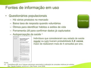Fontes de informação em uso
• Questionários populacionais
– Há vários produtos no mercado
– Baixa taxa de resposta quando voluntários
– Ótimos para identificar hábitos e estilos de vida
– Ferramenta útil para confirmar dados já capturados
– Autopercepção da saúde (1)
Screenings
Fonte:
(1) Campilheira MF et al. Fatores individuais associados à utilização de consultas médicas por adultos.
Rev. Saúde Pública, vol.40 no.3, São Paulo, June 2006.
Indivíduos que consideraram seu estado de saúde
regular ou ruim tiveram probabilidade 3,8 vezes
maior de realizarem mais de 4 consultas por ano.
 